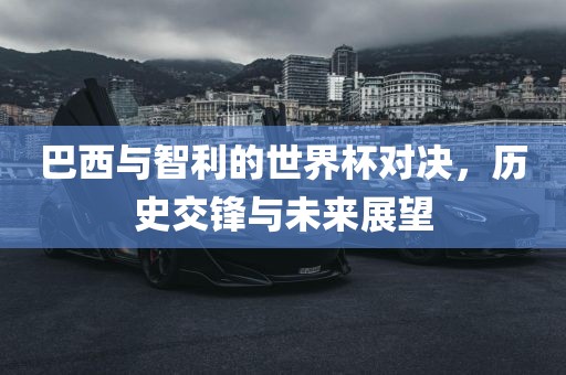 巴西与智利的世界杯对决，历史交锋与未来展望吉安市靖泰电力工程有限公司