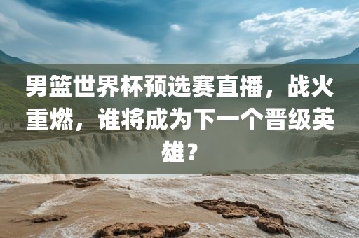 男篮世界杯预选赛直播，战火重燃，谁将成为下一个晋级英雄？