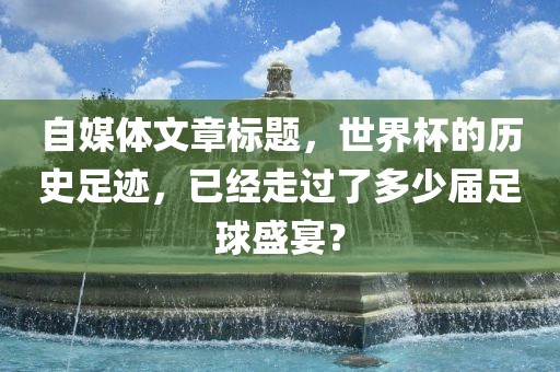 自媒体文章标题，世界杯的历史足迹，已经走过了多少届足球盛宴？吉安市靖泰电力工程有限公司
