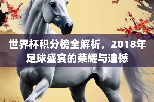 世界杯积分榜全解析，2018年足球盛宴吉安市靖泰电力工程有限公司的荣耀与遗憾