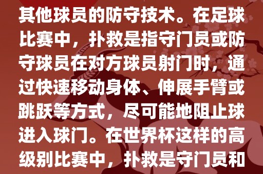 关于世界杯的扑救，主要涉及到足球比赛中的守门员和一些其他球员的防守技术。在足球比赛中，扑救是指守门员或防守球员在对方球员射门时，通过快速移动身体、伸展手臂或跳跃等方式，尽可能地阻止球进入球门。在世界杯这样的高级别比赛中，扑救是守门员和其他球员必须掌握的重要技能之一。
