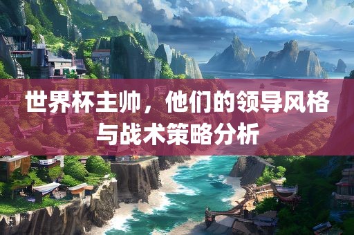 世界杯主帅，他们的领导风格与战术策略分析