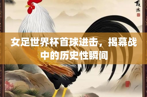 女足世界杯首球进击，揭幕战中的历史性瞬间