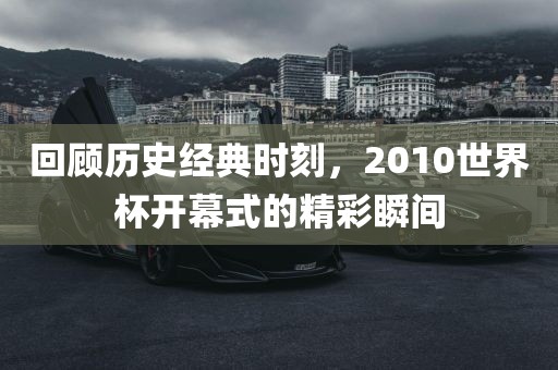 回顾历史经典时刻，2010世界杯开幕式的精彩瞬间