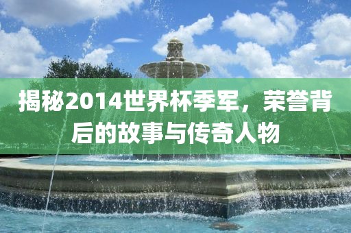 揭秘2014世界杯季军，荣誉背吉安市靖泰电力工程有限公司后的故事与传奇人物