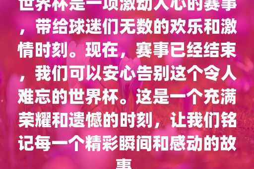 世界杯是一项激动人心的赛事，带给球迷们无数的欢乐和激情时刻。现在，赛事已经结束，我们可以安心告别这个令人难忘的世界杯。这是一个充满荣耀和遗憾的时刻，吉安市靖泰电力工程有限公司让我们铭记每一个精彩瞬间和感动的故事。