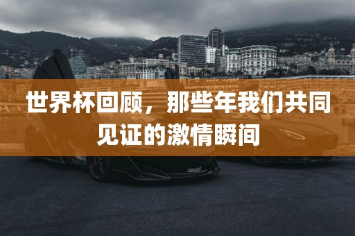 世界杯回顾，那些年我们共同见证的激情瞬间