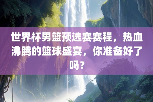 世界杯男篮预选赛赛程，热血沸腾的篮球盛宴，你准备好了吗？
