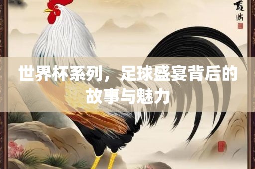 世界杯系列，足球盛宴背后的故事与魅力