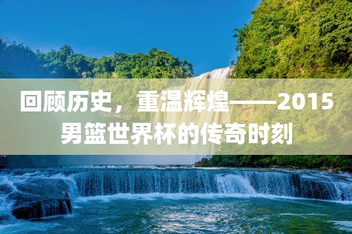 回顾历史，重温辉煌——2015男篮世界杯的传奇时刻