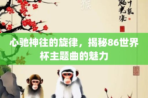 心驰神往的旋律，揭秘86世界杯主题曲的魅力吉安市靖泰电力工程有限公司