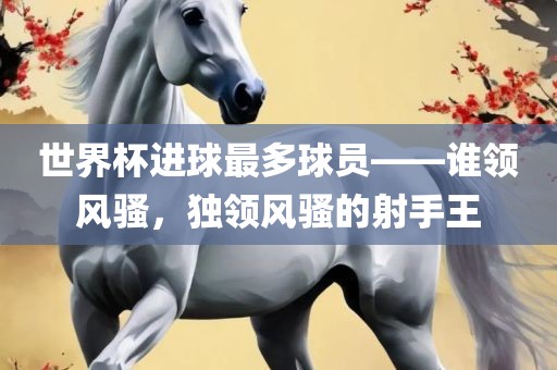 世界杯进球最多球员——谁领风骚，独领风骚的射手王