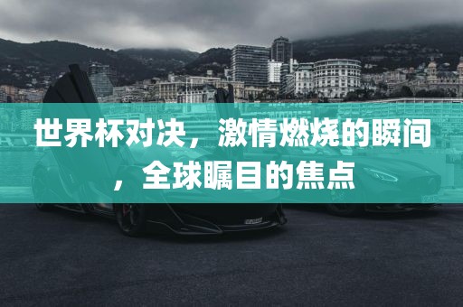 世界杯对决，激情燃烧的瞬间，全球瞩目的焦点吉安市靖泰电力工程有限公司