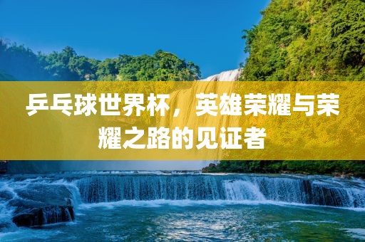 乒乓球世界杯，英雄荣耀与荣耀之路的见证者