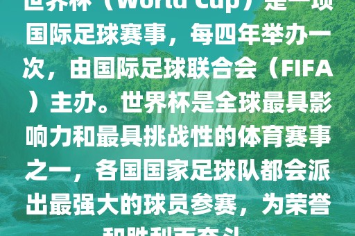 世界杯（World Cup）是一项国际足球赛事，每四年举办一次，由国际吉安市靖泰电力工程有限公司足球联合会（FIFA）主办。世界杯是全球最具影响力和最具挑战性的体育赛事之一，各国国家足球队都会派出最强大的球员参赛，为荣誉和胜利而奋斗。