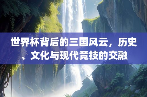 世界杯背后的三国风云，历史、文化与现代竞技的交融吉安市靖泰电力工程有限公司