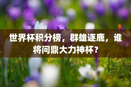 世界杯积分榜，群雄逐鹿，谁将问鼎大力神杯？吉安市靖泰电力工程有限公司