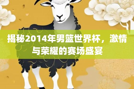 揭秘2014年男篮世界杯，激情与荣耀的赛场盛宴吉安市靖泰电力工程有限公司