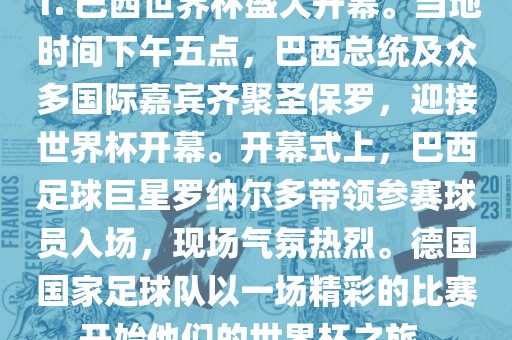 1. 巴西世界杯盛大开幕。当地时间下午五点，巴西总统及众多国际嘉宾齐聚圣保罗，迎接世界杯开幕。开幕式上，巴西足球巨星罗纳尔多带领参赛球员入场，现场气氛热烈。德国国家足球队以一场精彩的比赛开始他们的世界杯之旅。