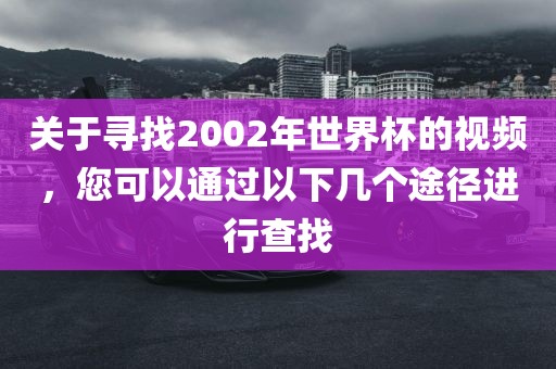 关于寻找2002年世界杯的视频，您可以通过以下几个途径进行查找吉安市靖泰电力工程有限公司