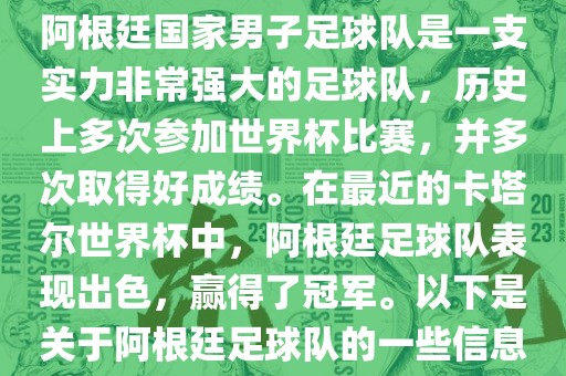 阿根廷国家男子足球队是一支实力非常强大的足球队，历史上多次参加世界杯比赛，并多次取得好成绩。在最近的卡塔尔世界杯中，阿根廷足球队表现出色，赢得了冠军。以下是关于阿根廷足球队的一些信息