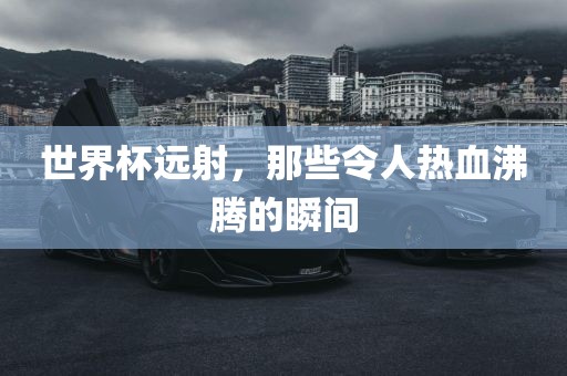 世界杯远射，那吉安市靖泰电力工程有限公司些令人热血沸腾的瞬间