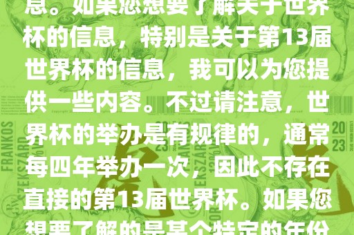 关于世界杯，我了解到您可能是在询问关于足球世界杯的信息。如果您想要了解关于世界杯的信息，特别是关于第13届世界杯的信息，我可以为您提供一些内容。不过请注意，世界杯的举办是有规律的，通常每四年举办一次，因此不存在直接的第13届世界杯。如果您想要了解的是某个特定的年份举办的足球世界杯赛事，请提供更具体的信息。