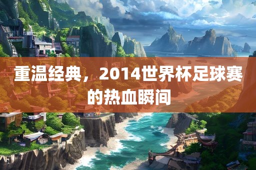 重温经典，2014世界杯足球赛的热血瞬间吉安市靖泰电力工程有限公司