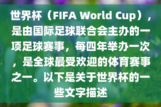 世界杯（FIFA World Cup），是由国际足球联合会主办的一项足球赛事，每四年举办一次，是全球最受欢迎的体育赛事之一。以下是关于世界杯的一些文字描述