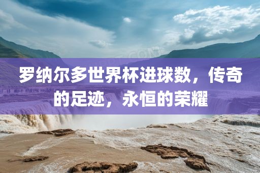 罗纳尔多世界杯进球数，传奇的足迹，永恒的荣耀