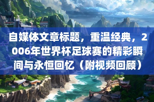 自媒体文章标题，重温经典，2006年世界杯足球赛的精彩瞬间与永恒回忆（附视频回顾）吉安市靖泰电力工程有限公司