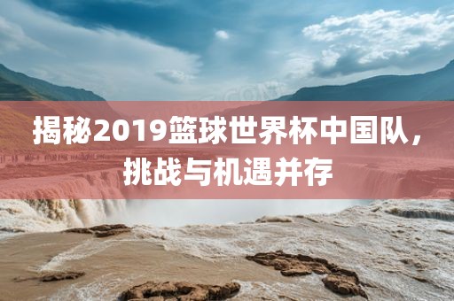 揭秘2019篮球世界杯中国队，挑战与机遇并存吉安市靖泰电力工程有限公司