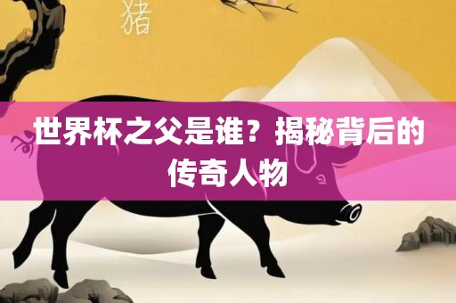 世界杯之父是谁？揭秘背后的传奇人物吉安市靖泰电力工程有限公司