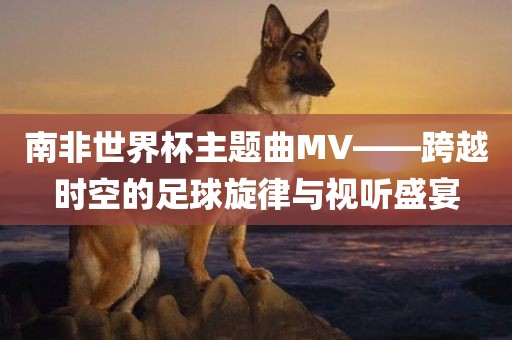 南非世界杯主题曲MV——跨越时空的足球旋律与视听盛宴吉安市靖泰电力工程有限公司
