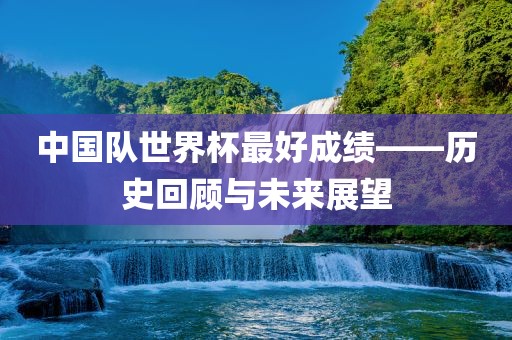 中国队世界杯最好成绩——历史回顾与未来展望