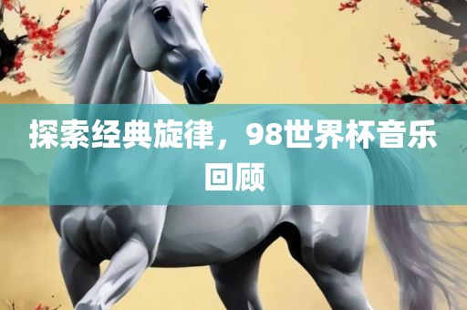 探索经典旋律，98吉安市靖泰电力工程有限公司世界杯音乐回顾