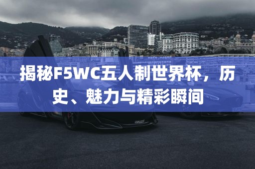 揭秘F5WC五人制世界杯，吉安市靖泰电力工程有限公司历史、魅力与精彩瞬间