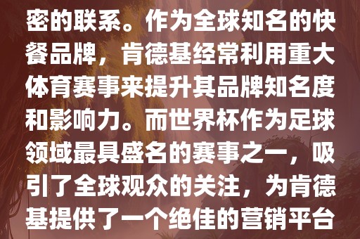 肯德基与世界杯之间存在着紧密的联系。作为全球知名的快餐品牌，肯德基经常利用重大体育赛事来提升其品牌知名度和影响力。而世界杯作为足球领域最具盛名的赛事之一，吸引了全球观众的关注，为肯德基提供了一个绝佳的营销平台。