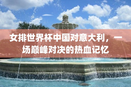 女排世界杯中国对意大利，一场巅峰对决的热血记忆吉安市靖泰电力工程有限公司