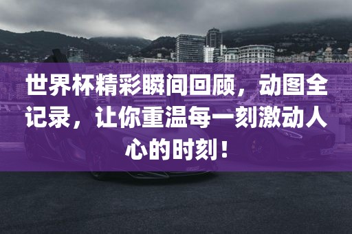 世界杯精彩瞬间回顾，动图全记录，让你重温每一刻激动人心的时刻！吉安市靖泰电力工程有限公司