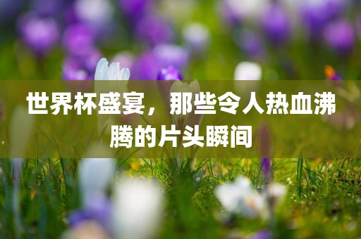 世界杯盛宴，那些令人热血沸腾的片头瞬间