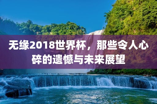 无缘2018世界杯，那些令人心碎的遗憾与未来展望吉安市靖泰电力工程有限公司