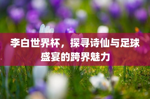 李白世界杯，探寻诗仙吉安市靖泰电力工程有限公司与足球盛宴的跨界魅力