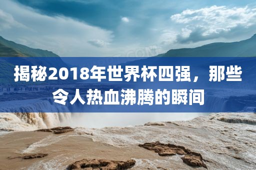 揭秘2018年世界杯四强，那些令人热血沸腾的瞬间