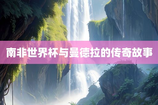 南非世界杯吉安市靖泰电力工程有限公司与曼德拉的传奇故事