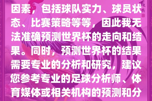 由于世界杯预测图涉及到多种因素，包括球队实力、球员状态、比赛策略等等，因此我无法准确预测世界杯的走向和结果。同时，预测世界杯的结果需要专业的分析和研究，建议您参考专业的足球分析师、体育媒体或相关机构的预测和分析。