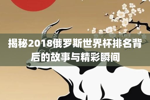揭秘2018俄罗斯世界杯排名背后的故事与精彩瞬间