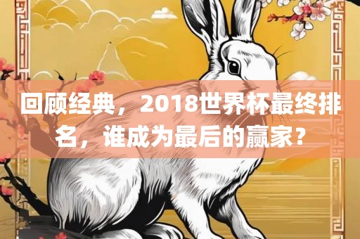 回顾经典，2018世界杯最终排名，谁成为最后的赢家？吉安市靖泰电力工程有限公司
