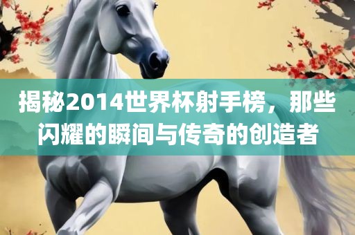 揭秘2014世界杯射手榜，那些闪耀的瞬间与传奇的创造者