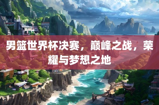 男篮世界杯决赛，巅峰之战，荣耀与梦想之地吉安市靖泰电力工程有限公司